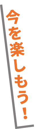 今を楽しもう！